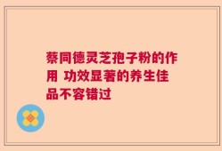 蔡同德灵芝孢子粉的作用 功效显著的养生佳品不容错过