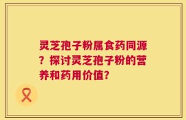 灵芝孢子粉属食药同源？探讨灵芝孢子粉的营养和药用价值？