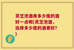 灵芝泡酒用多少度的酒好一点呢(灵芝泡酒，选择多少度的酒更好？)