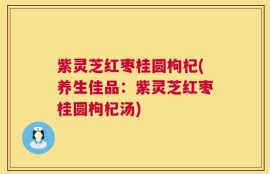 紫灵芝红枣桂圆枸杞(养生佳品：紫灵芝红枣桂圆枸杞汤)