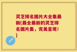 灵芝排名图片大全集最新(最全最新的灵芝排名图片集，完美呈现！)