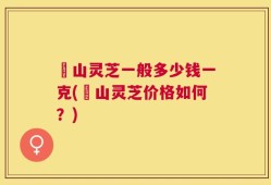 矷山灵芝一般多少钱一克(矷山灵芝价格如何？)