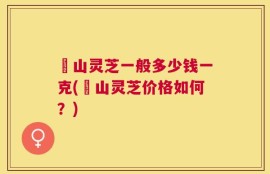 矷山灵芝一般多少钱一克(矷山灵芝价格如何？)