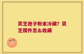 灵芝孢子粉末冷藏？灵芝摆件怎么收藏