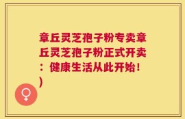 章丘灵芝孢子粉专卖章丘灵芝孢子粉正式开卖：健康生活从此开始！)