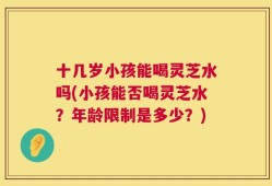 十几岁小孩能喝灵芝水吗(小孩能否喝灵芝水？年龄限制是多少？)