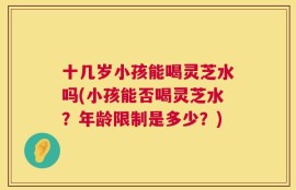 十几岁小孩能喝灵芝水吗(小孩能否喝灵芝水？年龄限制是多少？)