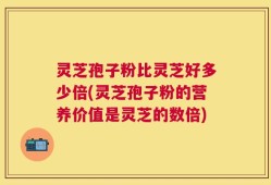 灵芝孢子粉比灵芝好多少倍(灵芝孢子粉的营养价值是灵芝的数倍)