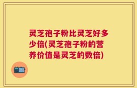 灵芝孢子粉比灵芝好多少倍(灵芝孢子粉的营养价值是灵芝的数倍)