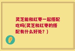 灵芝能和红枣一起搭配吃吗(灵芝和红枣的搭配有什么好处？)
