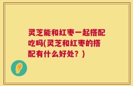 灵芝能和红枣一起搭配吃吗(灵芝和红枣的搭配有什么好处？)