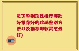 灵芝鉴别珍珠推荐哪款好推荐好的珍珠鉴别方法以及推荐哪款灵芝最好)