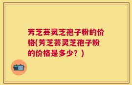芳芝芸灵芝孢子粉的价格(芳芝芸灵芝孢子粉的价格是多少？)