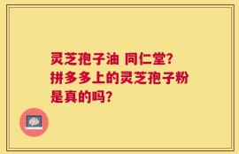灵芝孢子油 同仁堂？拼多多上的灵芝孢子粉是真的吗？