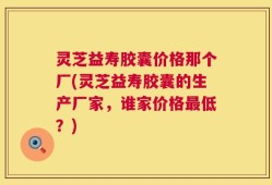 灵芝益寿胶囊价格那个厂(灵芝益寿胶囊的生产厂家，谁家价格最低？)