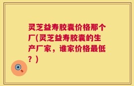 灵芝益寿胶囊价格那个厂(灵芝益寿胶囊的生产厂家，谁家价格最低？)