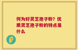 何为好灵芝孢子粉？优质灵芝孢子粉的特点是什么