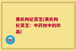 黄氏枸杞灵芝(黄氏枸杞灵芝：中药材中的珍品)