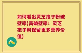 如何看出灵芝孢子粉破壁率(高破壁率！灵芝孢子粉保留更多营养价值)