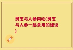 灵芝与人参同吃(灵芝与人参一起食用的建议)