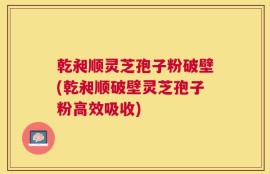 乾昶顺灵芝孢子粉破壁(乾昶顺破壁灵芝孢子粉高效吸收)