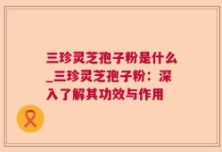 三珍灵芝孢子粉是什么_三珍灵芝孢子粉：深入了解其功效与作用