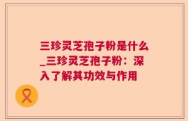 三珍灵芝孢子粉是什么_三珍灵芝孢子粉：深入了解其功效与作用