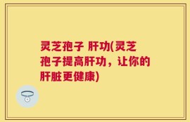 灵芝孢子 肝功(灵芝孢子提高肝功，让你的肝脏更健康)