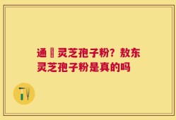 通恵灵芝孢子粉？敖东灵芝孢子粉是真的吗