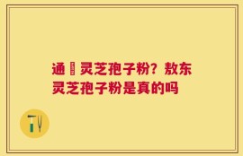 通恵灵芝孢子粉？敖东灵芝孢子粉是真的吗