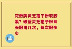 花敷牌灵芝孢子粉软胶囊？破壁灵芝孢子粉每天服用几次，每次服多少