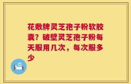 花敷牌灵芝孢子粉软胶囊？破壁灵芝孢子粉每天服用几次，每次服多少