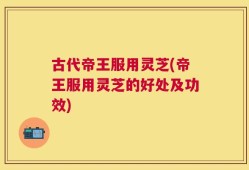 古代帝王服用灵芝(帝王服用灵芝的好处及功效)