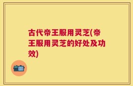 古代帝王服用灵芝(帝王服用灵芝的好处及功效)