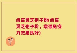 尚高灵芝孢子粉(尚高灵芝孢子粉，增强免疫力效果良好)