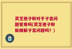 灵芝孢子粉对于子宫问题管用吗(灵芝孢子粉能缓解子宫问题吗？)
