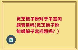 灵芝孢子粉对于子宫问题管用吗(灵芝孢子粉能缓解子宫问题吗？)