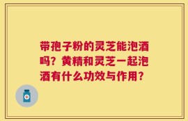 带孢子粉的灵芝能泡酒吗？黄精和灵芝一起泡酒有什么功效与作用？