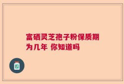 富硒灵芝孢子粉保质期为几年 你知道吗