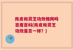 陈皮和灵芝功效相同吗百度百科(陈皮和灵芝功效是否一样？)