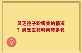 灵芝孢子粉霉变的情况？灵芝生长时间有多长