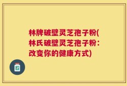 林牌破壁灵芝孢子粉(林氏破壁灵芝孢子粉：改变你的健康方式)