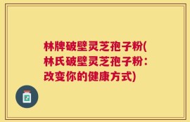 林牌破壁灵芝孢子粉(林氏破壁灵芝孢子粉：改变你的健康方式)