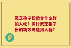 灵芝孢子粉适合什么样的人吃？探讨灵芝孢子粉的功效与适用人群？