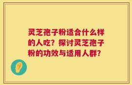 灵芝孢子粉适合什么样的人吃？探讨灵芝孢子粉的功效与适用人群？
