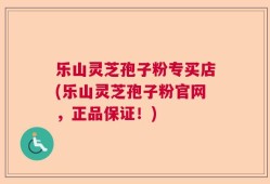 乐山灵芝孢子粉专买店(乐山灵芝孢子粉官网，正品保证！)