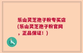 乐山灵芝孢子粉专买店(乐山灵芝孢子粉官网，正品保证！)