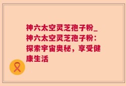 神六太空灵芝孢子粉_神六太空灵芝孢子粉：探索宇宙奥秘，享受健康生活