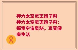神六太空灵芝孢子粉_神六太空灵芝孢子粉：探索宇宙奥秘，享受健康生活