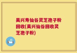 吴兴寿仙谷灵芝孢子粉回收(吴兴仙谷回收灵芝孢子粉)